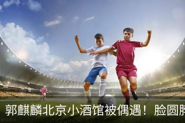 郭麒麟北京小酒馆被偶遇！脸圆脖子粗有了肚腩，暴瘦80斤后又复胖